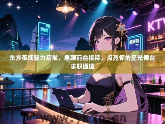 东方夜场魅力启航,急聘前台接待,点亮你的星光舞台求职通道 东方夜场魅力启航,急聘前台接待,点亮你的星光舞台求职通道