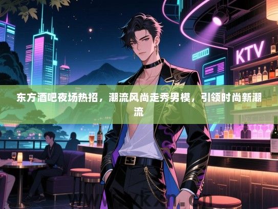 东方酒吧夜场热招,潮流风尚走秀男模,引领时尚新潮流 东方酒吧夜场热招,潮流风尚走秀男模,引领时尚新潮流